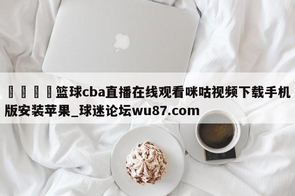 🍢篮球cba直播在线观看咪咕视频下载手机版安装苹果_球迷论坛wu87.com