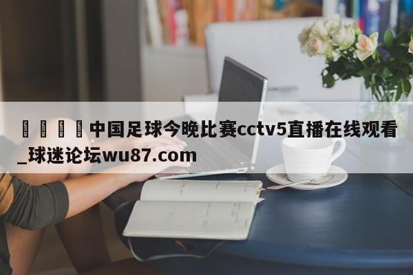 🍢中国足球今晚比赛cctv5直播在线观看_球迷论坛wu87.com