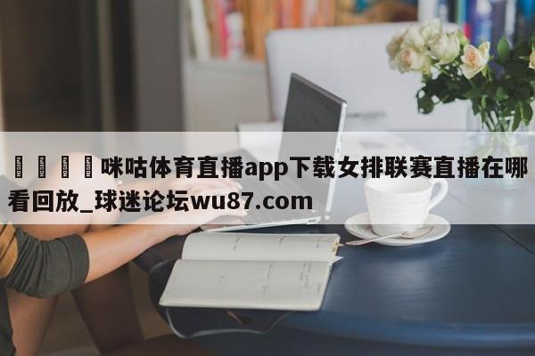 🍢咪咕体育直播app下载女排联赛直播在哪看回放_球迷论坛wu87.com