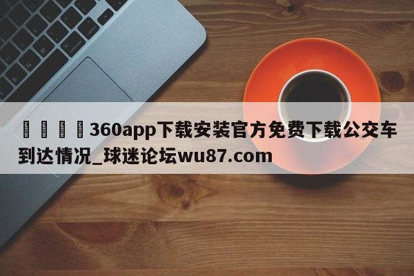🍢360app下载安装官方免费下载公交车到达情况_球迷论坛wu87.com