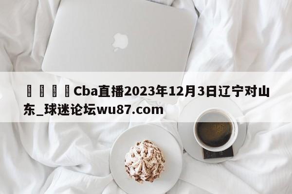 🍢Cba直播2023年12月3日辽宁对山东_球迷论坛wu87.com