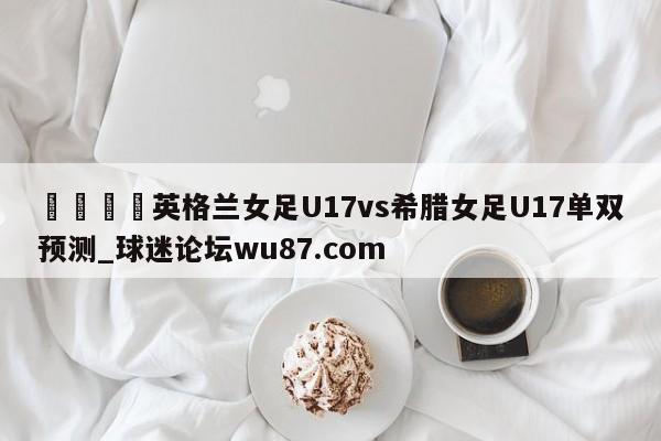 🍢英格兰女足U17vs希腊女足U17单双预测_球迷论坛wu87.com