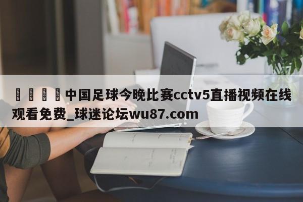 🍢中国足球今晚比赛cctv5直播视频在线观看免费_球迷论坛wu87.com