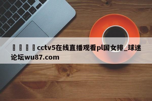 🍢cctv5在线直播观看pl国女排_球迷论坛wu87.com