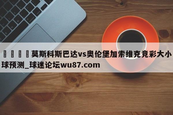 🍢莫斯科斯巴达vs奥伦堡加索维克竞彩大小球预测_球迷论坛wu87.com