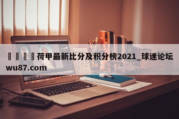🍢荷甲最新比分及积分榜2021_球迷论坛wu87.com
