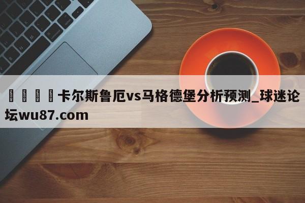 🍢卡尔斯鲁厄vs马格德堡分析预测_球迷论坛wu87.com