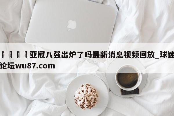 🍢亚冠八强出炉了吗最新消息视频回放_球迷论坛wu87.com