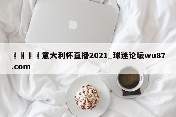 🍢意大利杯直播2021_球迷论坛wu87.com
