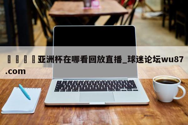 🍢亚洲杯在哪看回放直播_球迷论坛wu87.com