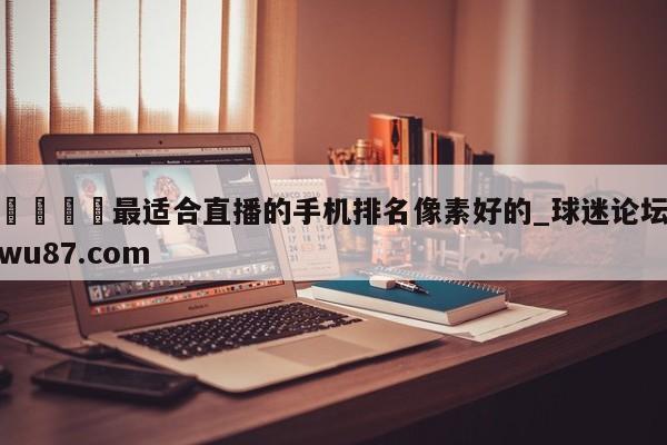 🍢最适合直播的手机排名像素好的_球迷论坛wu87.com