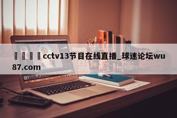 🍢cctv13节目在线直播_球迷论坛wu87.com