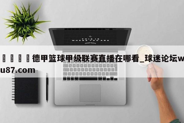 🍢德甲篮球甲级联赛直播在哪看_球迷论坛wu87.com