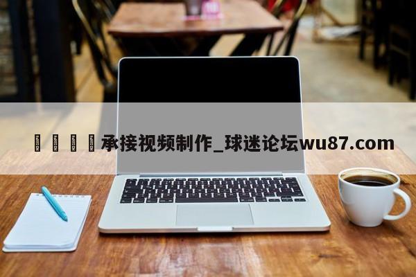 🍢承接视频制作_球迷论坛wu87.com