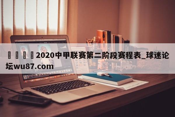 🍢2020中甲联赛第二阶段赛程表_球迷论坛wu87.com