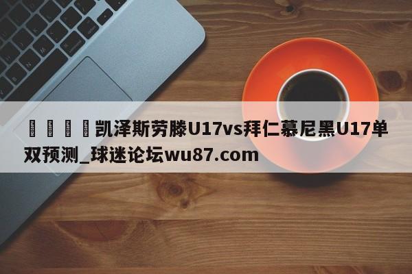 🍢凯泽斯劳滕U17vs拜仁慕尼黑U17单双预测_球迷论坛wu87.com