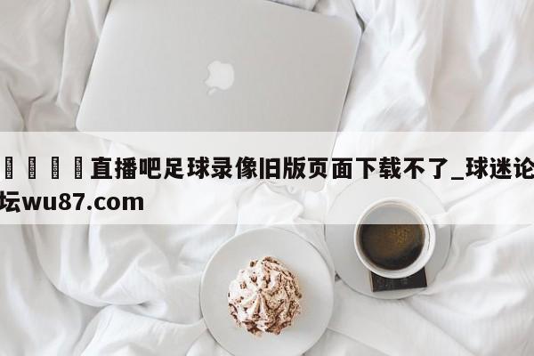 🍢直播吧足球录像旧版页面下载不了_球迷论坛wu87.com