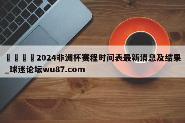 🍢2024非洲杯赛程时间表最新消息及结果_球迷论坛wu87.com