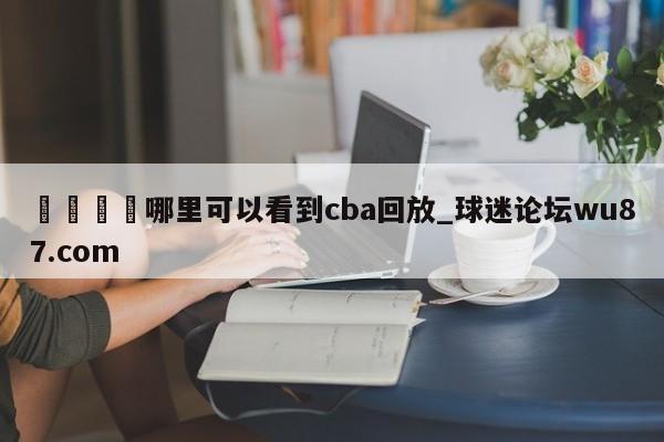 🍢哪里可以看到cba回放_球迷论坛wu87.com