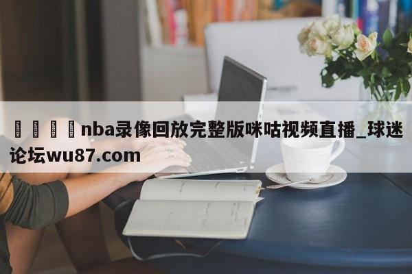 🍢nba录像回放完整版咪咕视频直播_球迷论坛wu87.com