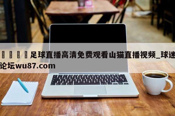 🍢足球直播高清免费观看山猫直播视频_球迷论坛wu87.com