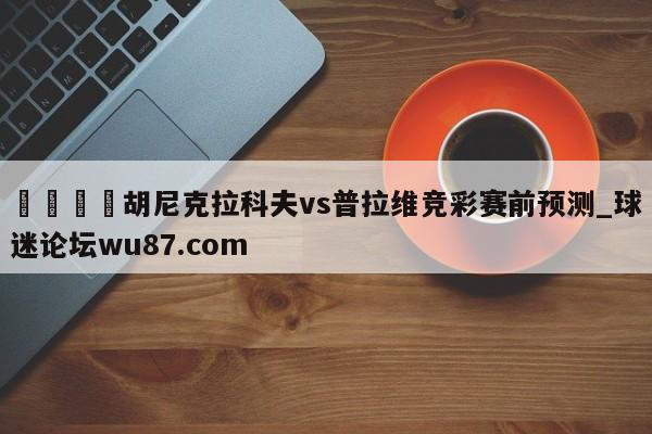 🍢胡尼克拉科夫vs普拉维竞彩赛前预测_球迷论坛wu87.com