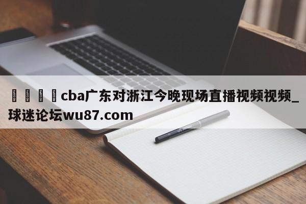 🍢cba广东对浙江今晚现场直播视频视频_球迷论坛wu87.com