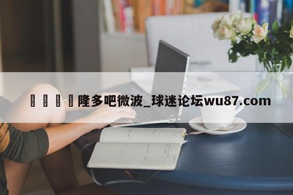 🍢隆多吧微波_球迷论坛wu87.com