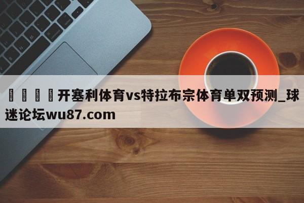 🍢开塞利体育vs特拉布宗体育单双预测_球迷论坛wu87.com
