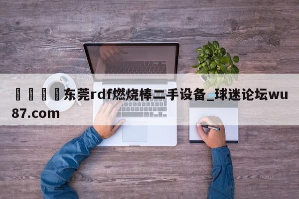 🍢东莞rdf燃烧棒二手设备_球迷论坛wu87.com