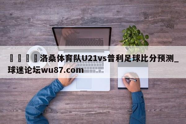 🍢洛桑体育队U21vs普利足球比分预测_球迷论坛wu87.com