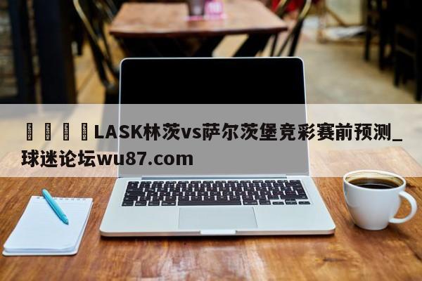 🍢LASK林茨vs萨尔茨堡竞彩赛前预测_球迷论坛wu87.com