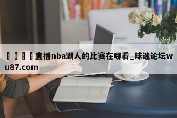 🍢直播nba湖人的比赛在哪看_球迷论坛wu87.com