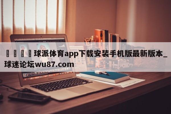 🍢球派体育app下载安装手机版最新版本_球迷论坛wu87.com