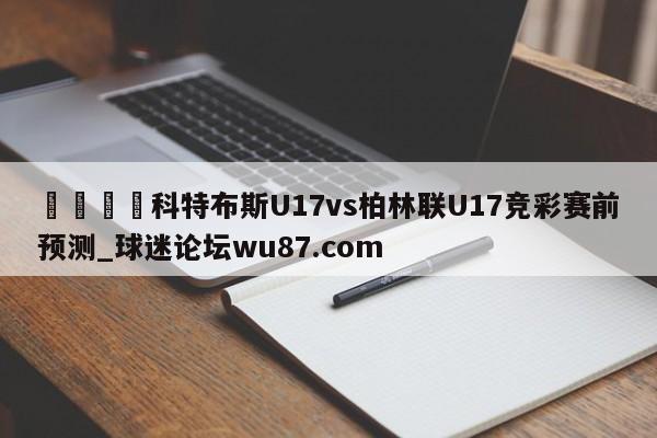 🍢科特布斯U17vs柏林联U17竞彩赛前预测_球迷论坛wu87.com