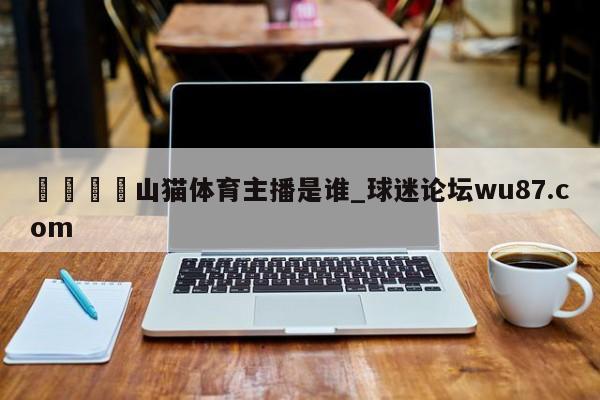 🍢山猫体育主播是谁_球迷论坛wu87.com