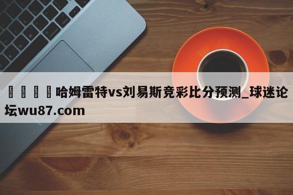 🍢哈姆雷特vs刘易斯竞彩比分预测_球迷论坛wu87.com