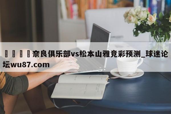 🍢奈良俱乐部vs松本山雅竞彩预测_球迷论坛wu87.com