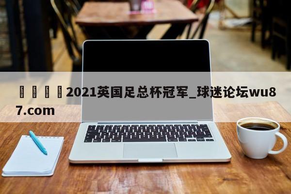 🍢2021英国足总杯冠军_球迷论坛wu87.com