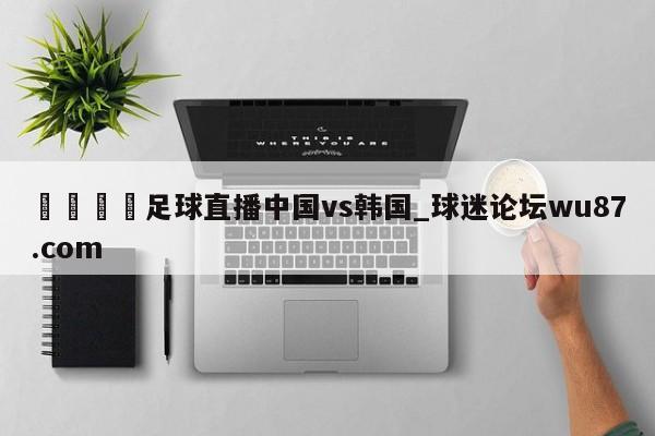 🍢足球直播中国vs韩国_球迷论坛wu87.com