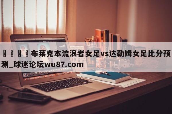 🍢布莱克本流浪者女足vs达勒姆女足比分预测_球迷论坛wu87.com