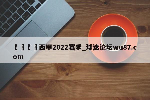 🍢西甲2022赛季_球迷论坛wu87.com