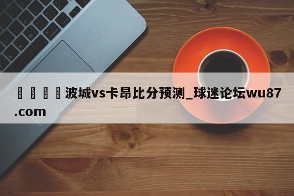 🍢波城vs卡昂比分预测_球迷论坛wu87.com