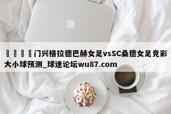 🍢门兴格拉德巴赫女足vsSC桑德女足竞彩大小球预测_球迷论坛wu87.com