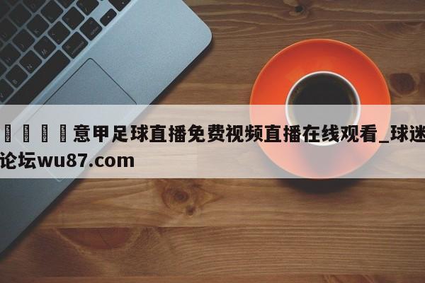 🍢意甲足球直播免费视频直播在线观看_球迷论坛wu87.com