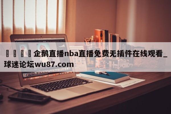 🍢企鹅直播nba直播免费无插件在线观看_球迷论坛wu87.com