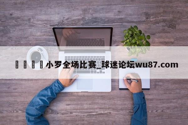 🍢小罗全场比赛_球迷论坛wu87.com
