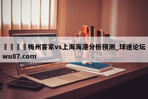 🍢梅州客家vs上海海港分析预测_球迷论坛wu87.com