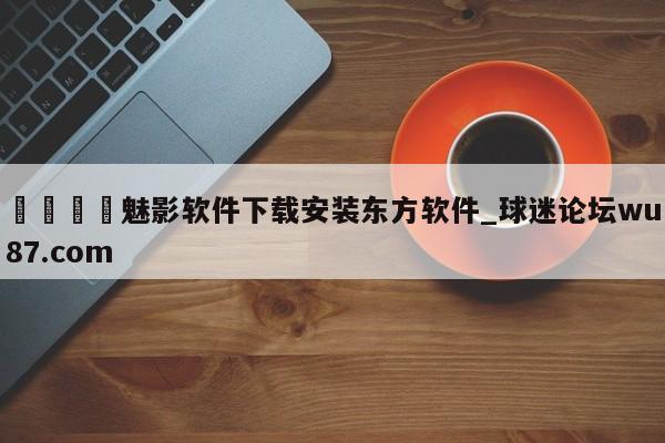 🍢魅影软件下载安装东方软件_球迷论坛wu87.com
