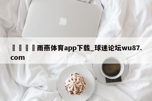 🍢雨燕体育app下载_球迷论坛wu87.com